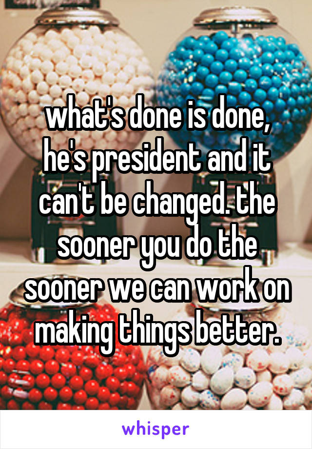 what's done is done, he's president and it can't be changed. the sooner you do the sooner we can work on making things better.