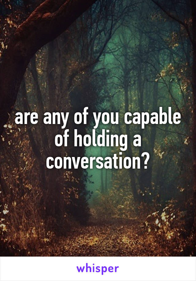 are any of you capable of holding a conversation?