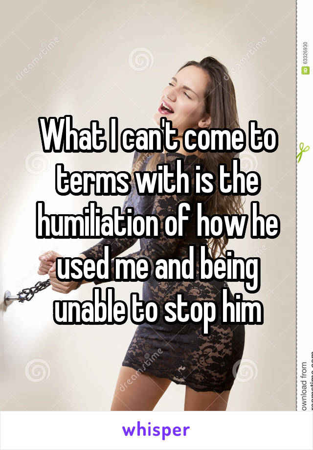 What I can't come to terms with is the humiliation of how he used me and being unable to stop him