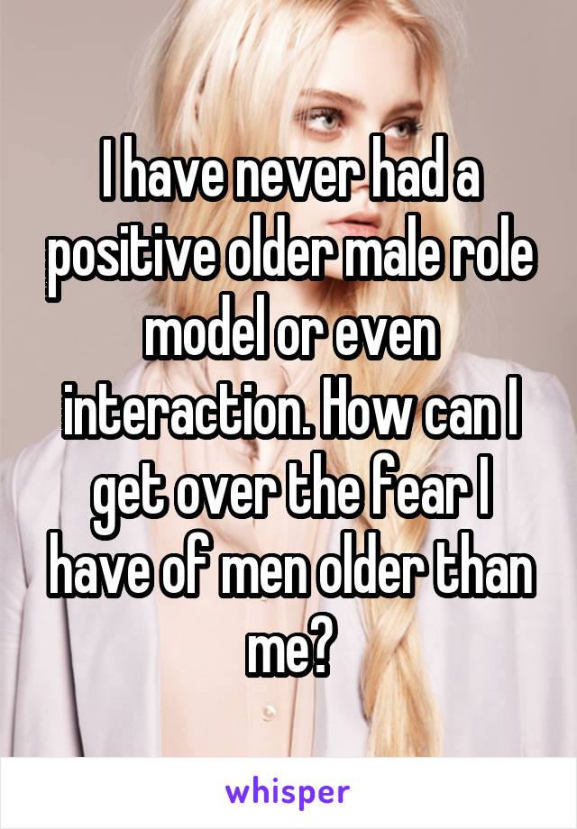 I have never had a positive older male role model or even interaction. How can I get over the fear I have of men older than me?