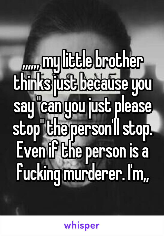 ,,,,,, my little brother thinks just because you say "can you just please stop" the person'll stop. Even if the person is a fucking murderer. I'm,,