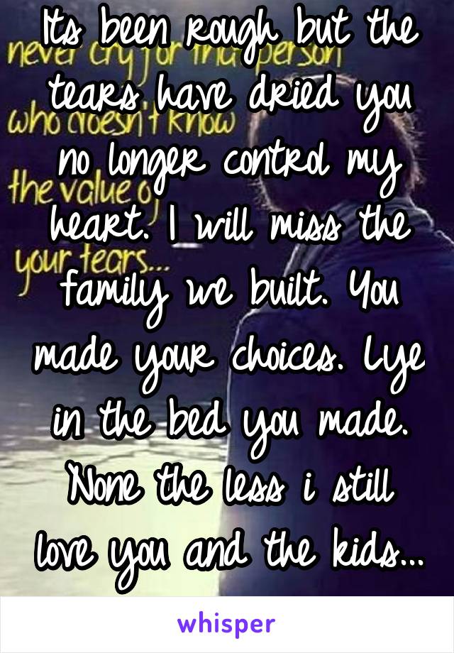 Its been rough but the tears have dried you no longer control my heart. I will miss the family we built. You made your choices. Lye in the bed you made. None the less i still love you and the kids... 