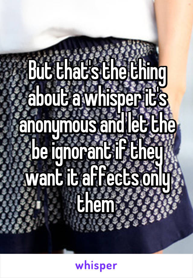 But that's the thing about a whisper it's anonymous and let the be ignorant if they want it affects only them 