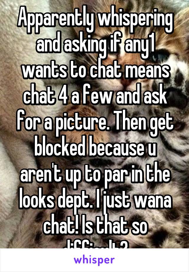 Apparently whispering and asking if any1 wants to chat means chat 4 a few and ask for a picture. Then get blocked because u aren't up to par in the looks dept. I just wana chat! Is that so difficult?