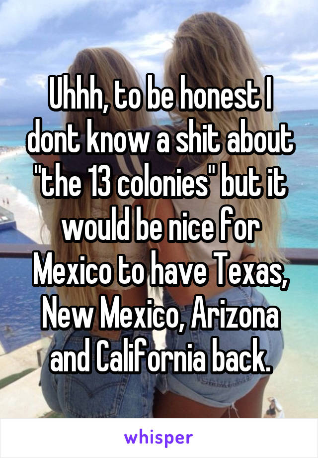 Uhhh, to be honest I dont know a shit about "the 13 colonies" but it would be nice for Mexico to have Texas, New Mexico, Arizona and California back.