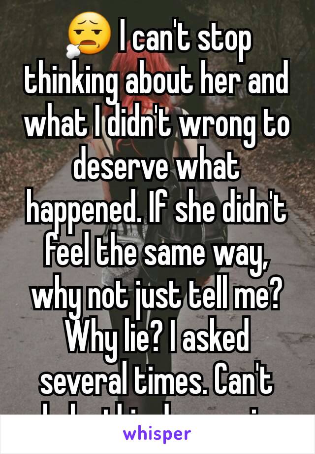 😧 I can't stop thinking about her and what I didn't wrong to deserve what happened. If she didn't feel the same way, why not just tell me? Why lie? I asked several times. Can't shake this depression