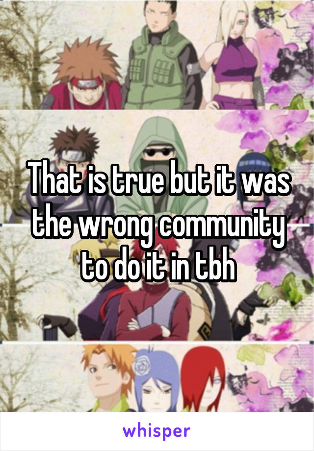 That is true but it was the wrong community to do it in tbh