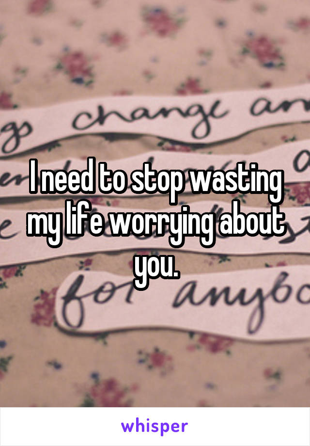 I need to stop wasting my life worrying about you.