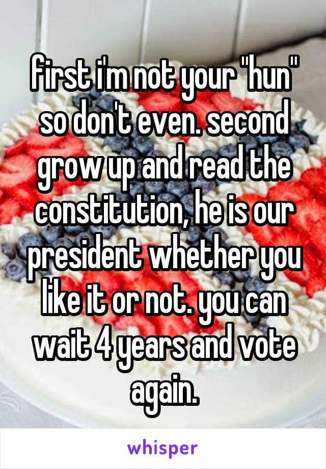 first i'm not your "hun" so don't even. second grow up and read the constitution, he is our president whether you like it or not. you can wait 4 years and vote again.