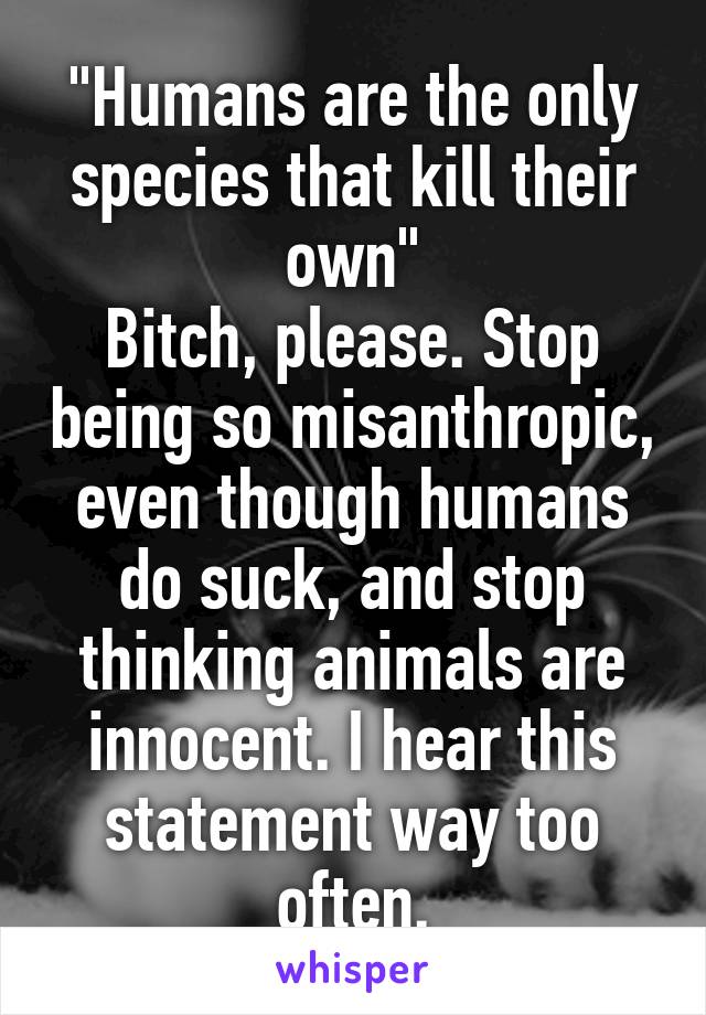 "Humans are the only species that kill their own"
Bitch, please. Stop being so misanthropic, even though humans do suck, and stop thinking animals are innocent. I hear this statement way too often.