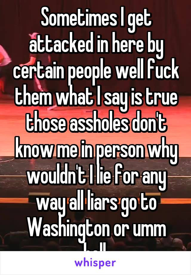 Sometimes I get attacked in here by certain people well fuck them what I say is true those assholes don't know me in person why wouldn't I lie for any way all liars go to Washington or umm hell.