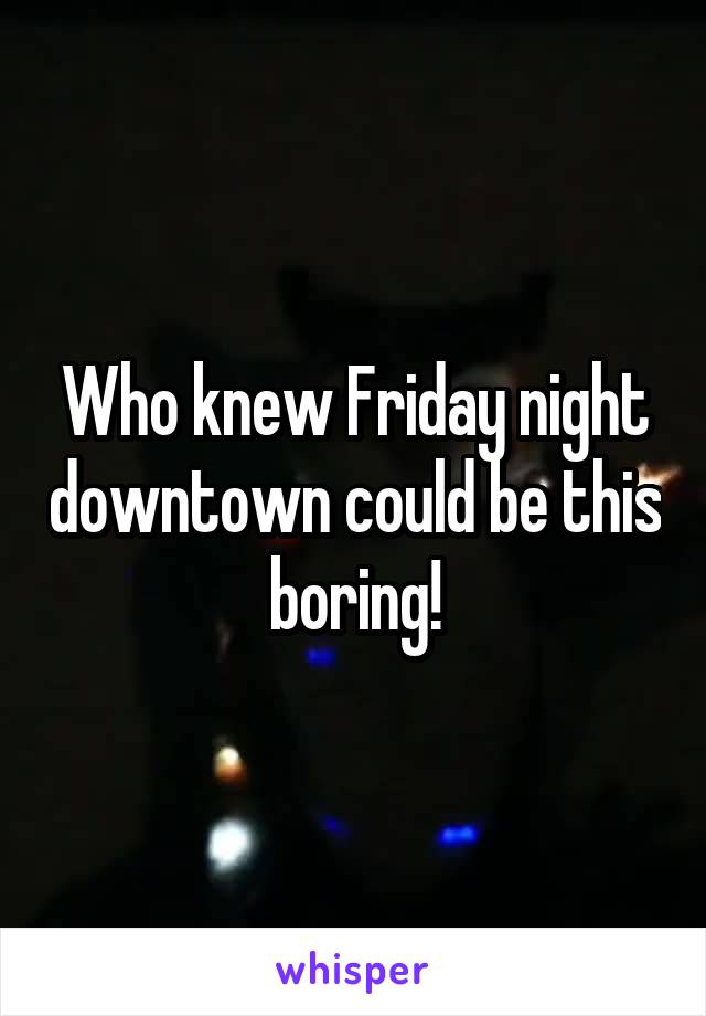 Who knew Friday night downtown could be this boring!