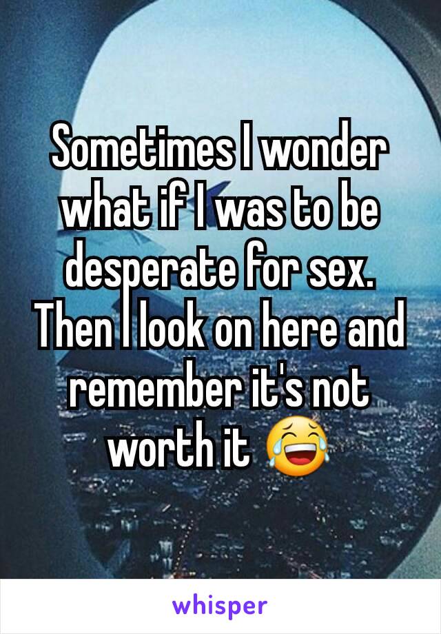 Sometimes I wonder what if I was to be desperate for sex. Then I look on here and remember it's not worth it 😂