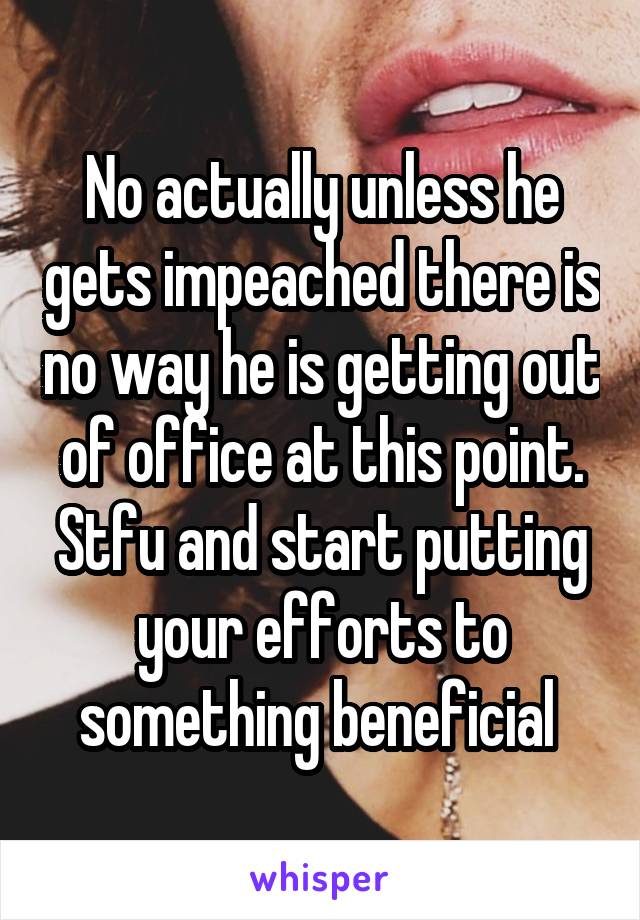 No actually unless he gets impeached there is no way he is getting out of office at this point. Stfu and start putting your efforts to something beneficial 