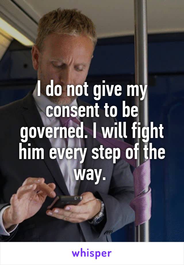 I do not give my consent to be governed. I will fight him every step of the way. 