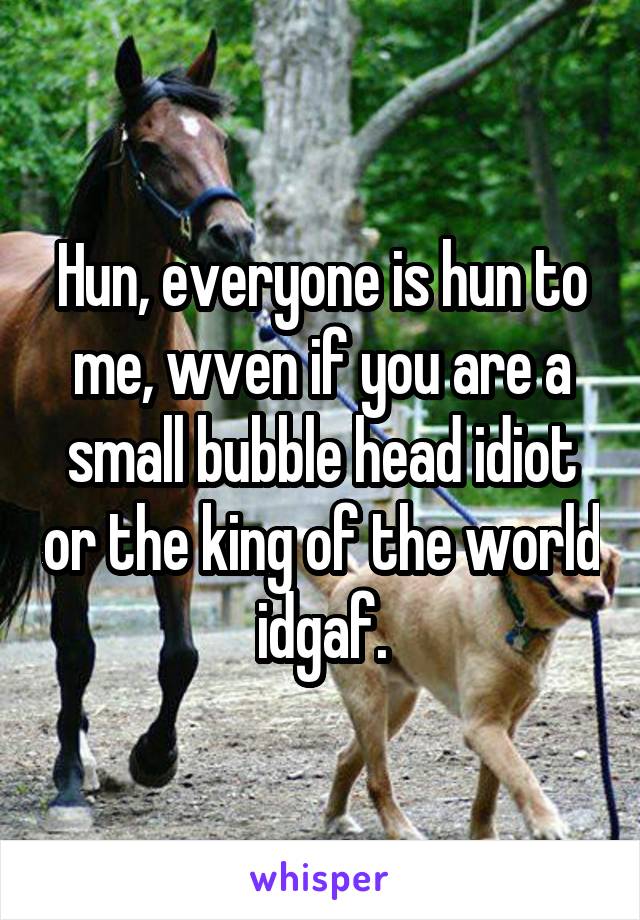 Hun, everyone is hun to me, wven if you are a small bubble head idiot or the king of the world idgaf.