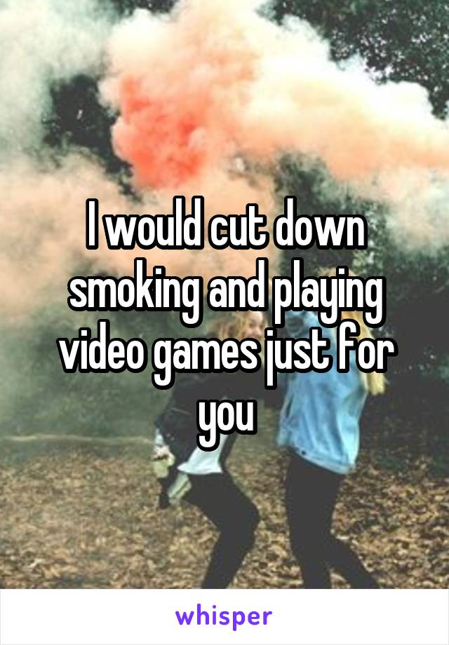 I would cut down smoking and playing video games just for you