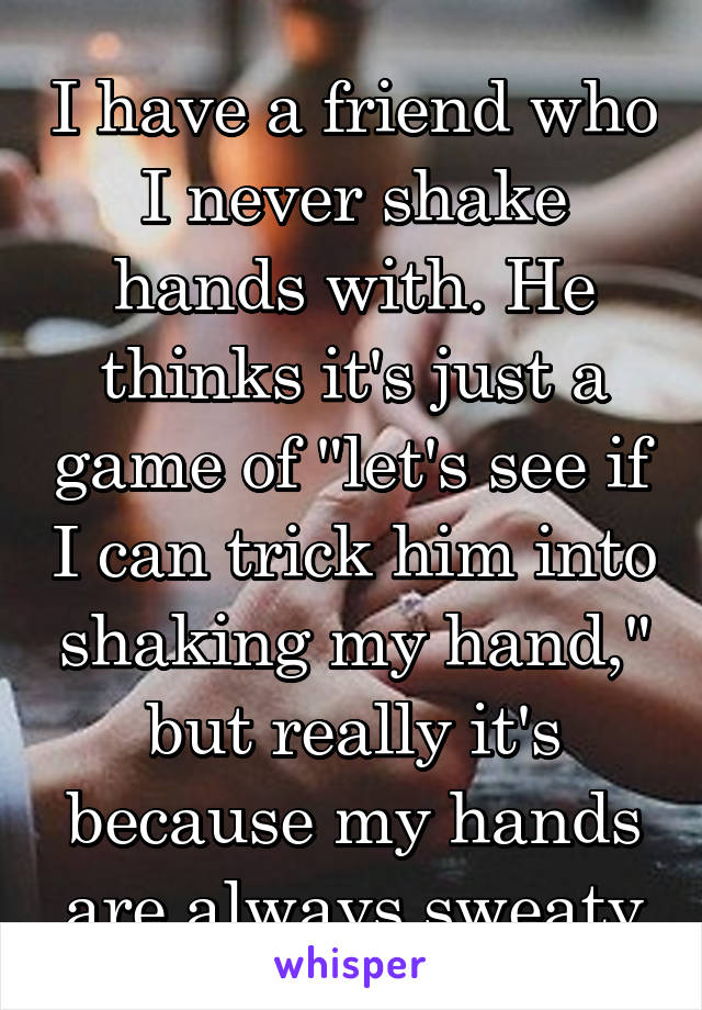 I have a friend who I never shake hands with. He thinks it's just a game of "let's see if I can trick him into shaking my hand," but really it's because my hands are always sweaty
