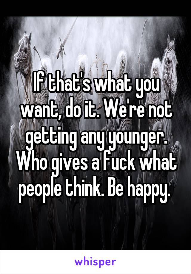 If that's what you want, do it. We're not getting any younger. Who gives a fuck what people think. Be happy. 