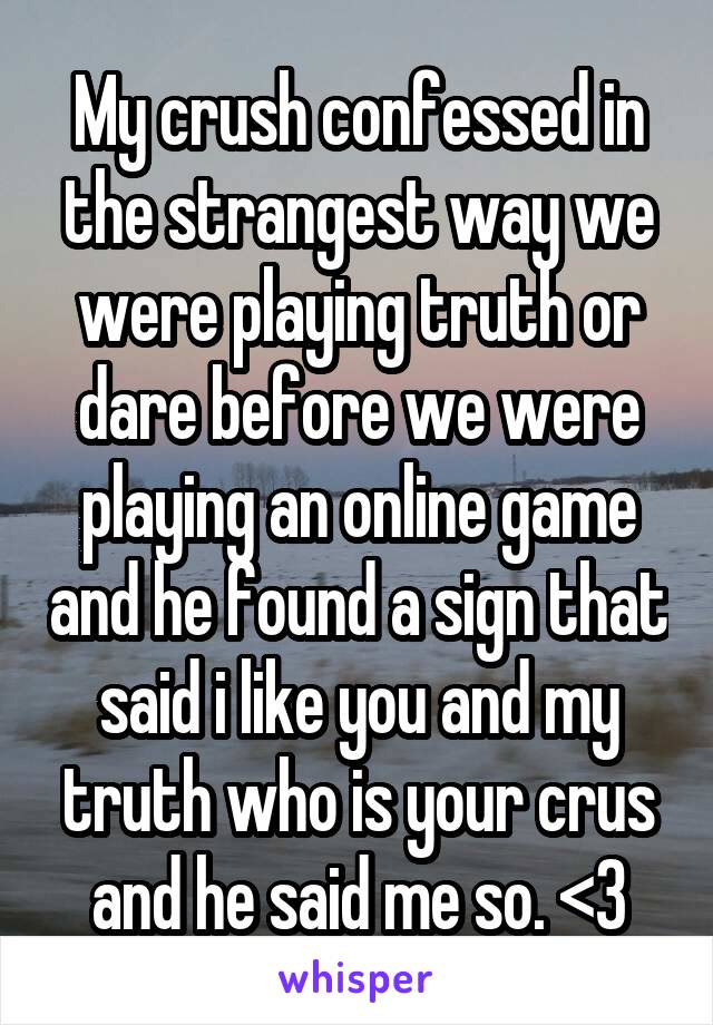 My crush confessed in the strangest way we were playing truth or dare before we were playing an online game and he found a sign that said i like you and my truth who is your crus and he said me so. <3