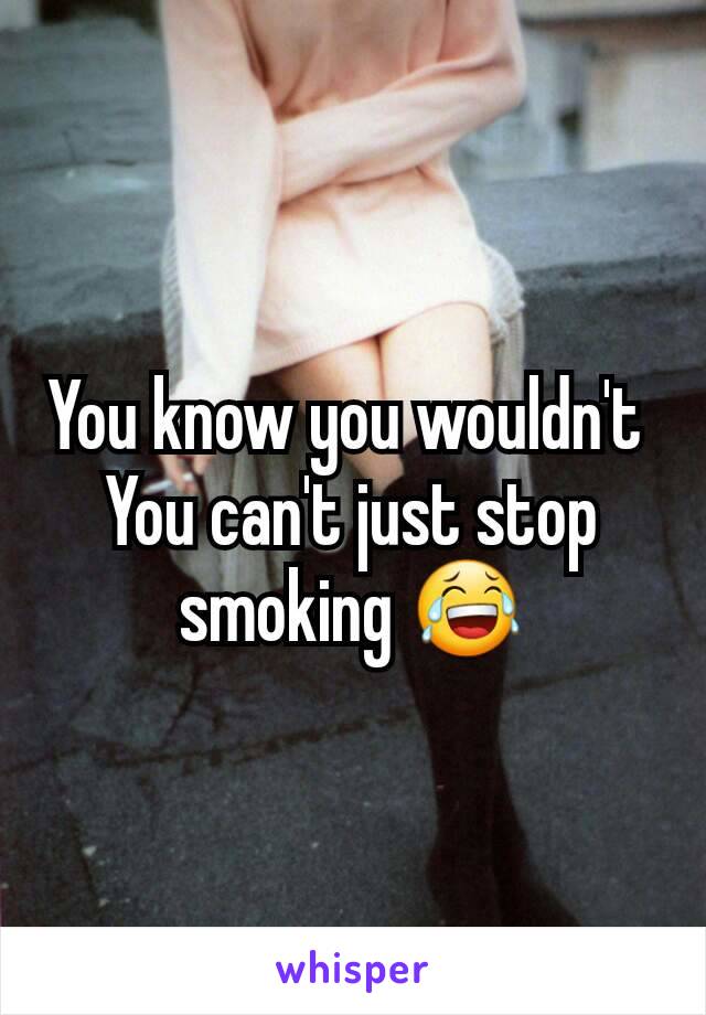 You know you wouldn't 
You can't just stop smoking 😂