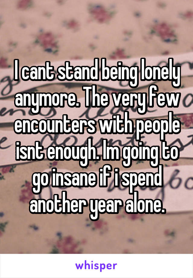 I cant stand being lonely anymore. The very few encounters with people isnt enough. Im going to go insane if i spend another year alone.