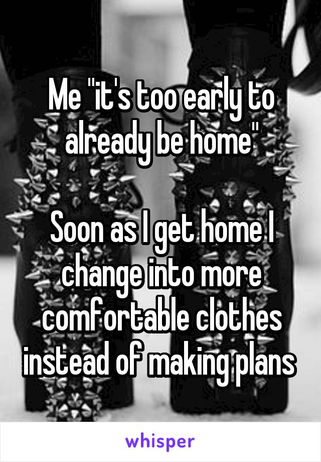 Me "it's too early to already be home"

Soon as I get home I change into more comfortable clothes instead of making plans 