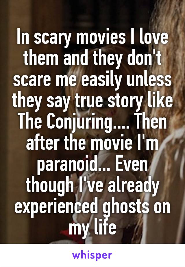 In scary movies I love them and they don't scare me easily unless they say true story like The Conjuring.... Then after the movie I'm paranoid... Even though I've already experienced ghosts on my life