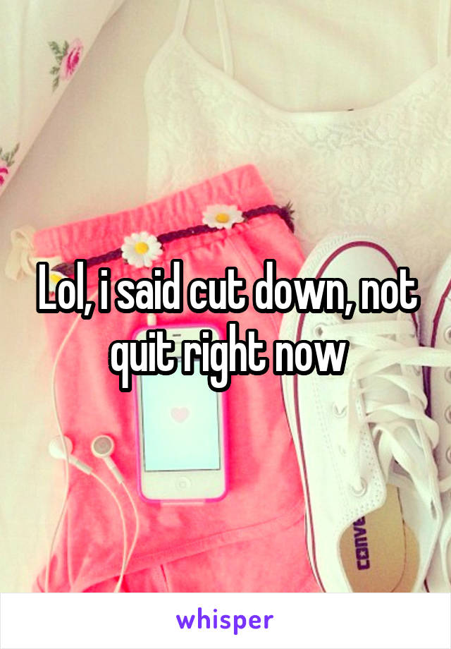 Lol, i said cut down, not quit right now