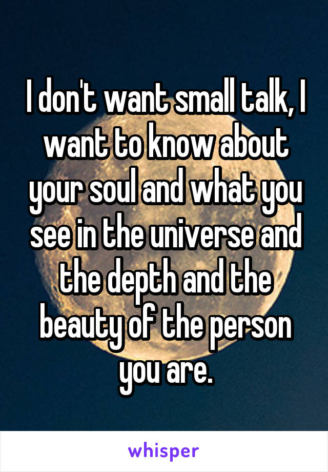 I don't want small talk, I want to know about your soul and what you see in the universe and the depth and the beauty of the person you are.