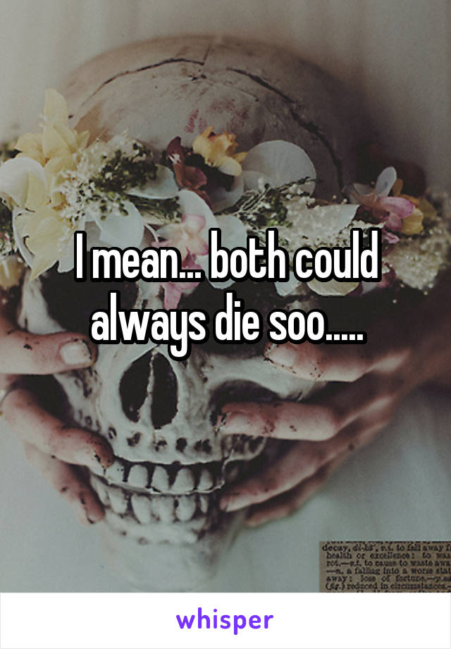 I mean... both could always die soo.....
