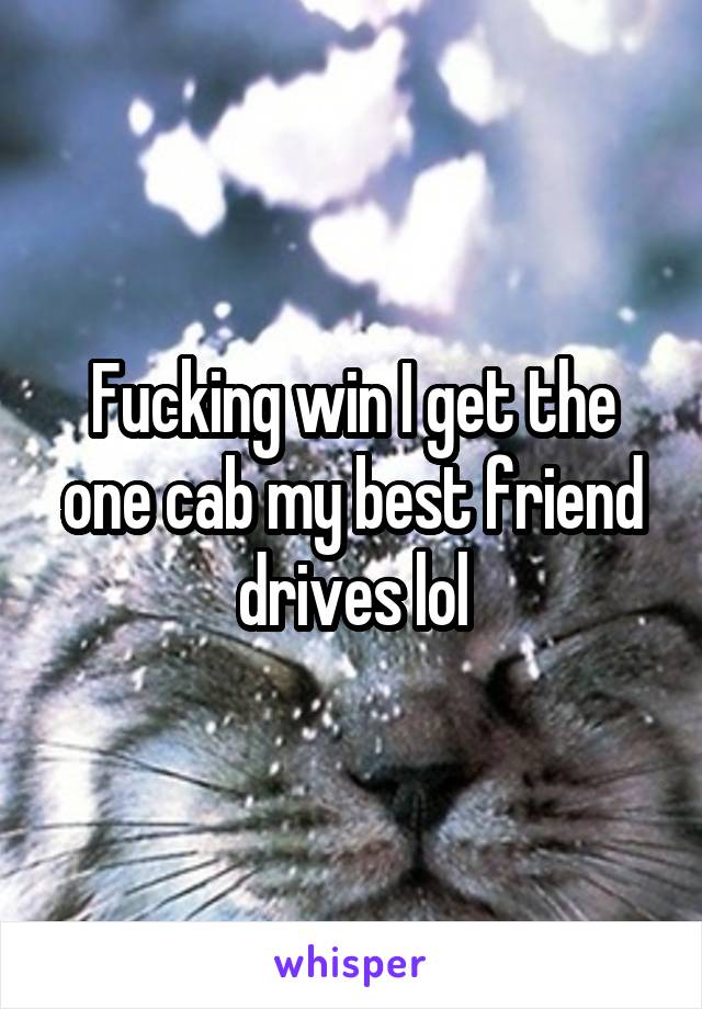 Fucking win I get the one cab my best friend drives lol