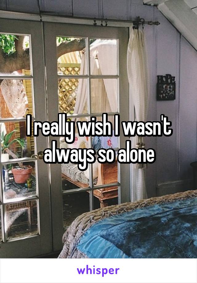 I really wish I wasn't always so alone