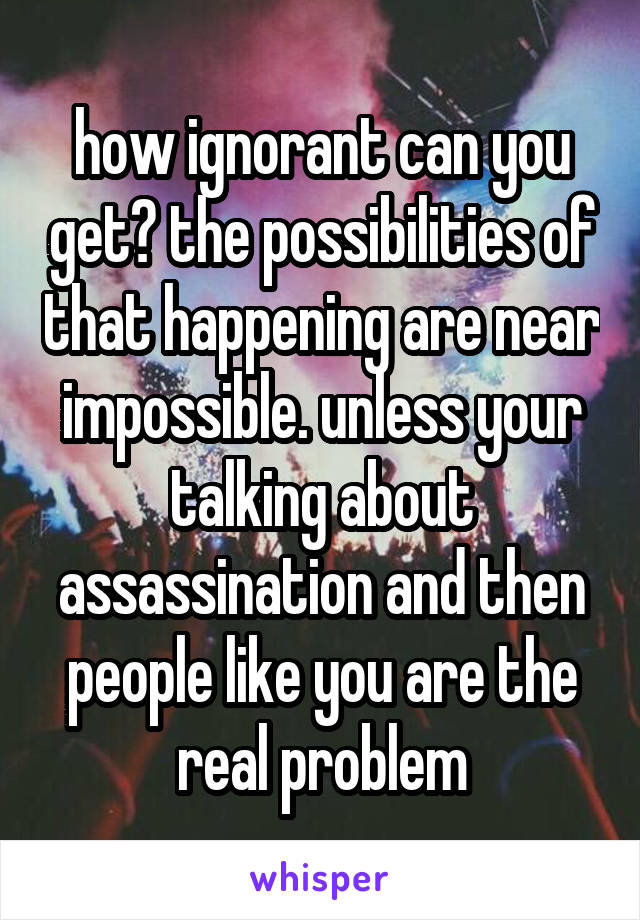 how ignorant can you get? the possibilities of that happening are near impossible. unless your talking about assassination and then people like you are the real problem