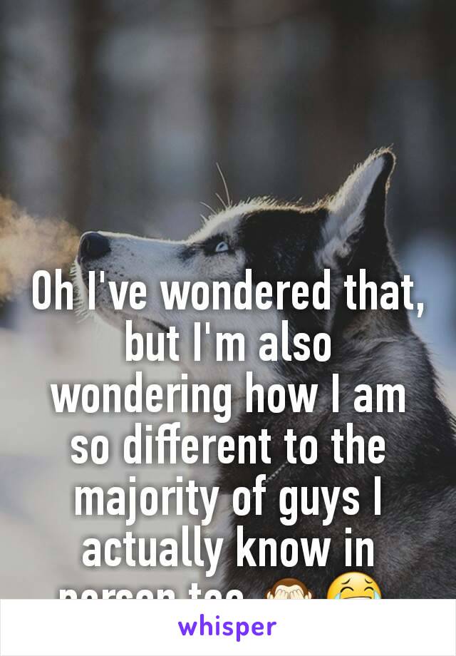 Oh I've wondered that, but I'm also wondering how I am so different to the majority of guys I actually know in person too 🙈😂 