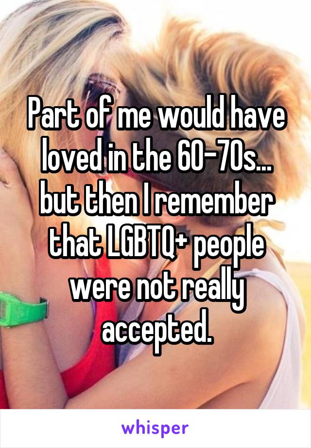 Part of me would have loved in the 60-70s... but then I remember that LGBTQ+ people were not really accepted.