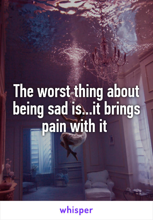 The worst thing about being sad is...it brings pain with it 