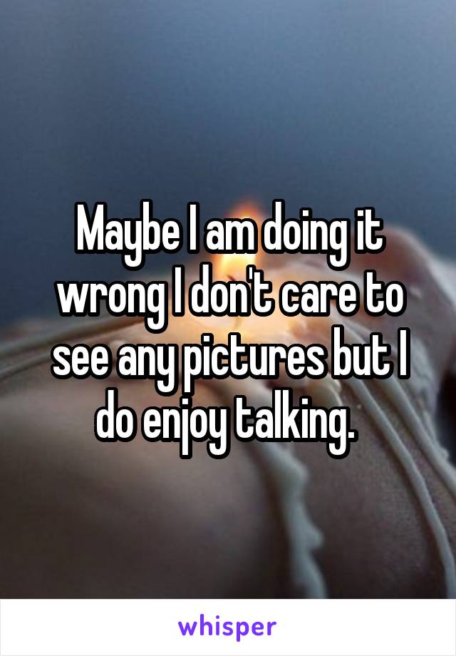Maybe I am doing it wrong I don't care to see any pictures but I do enjoy talking. 