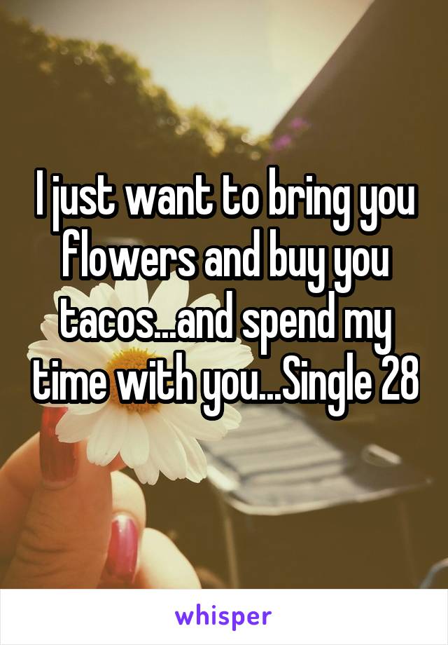 I just want to bring you flowers and buy you tacos...and spend my time with you...Single 28 