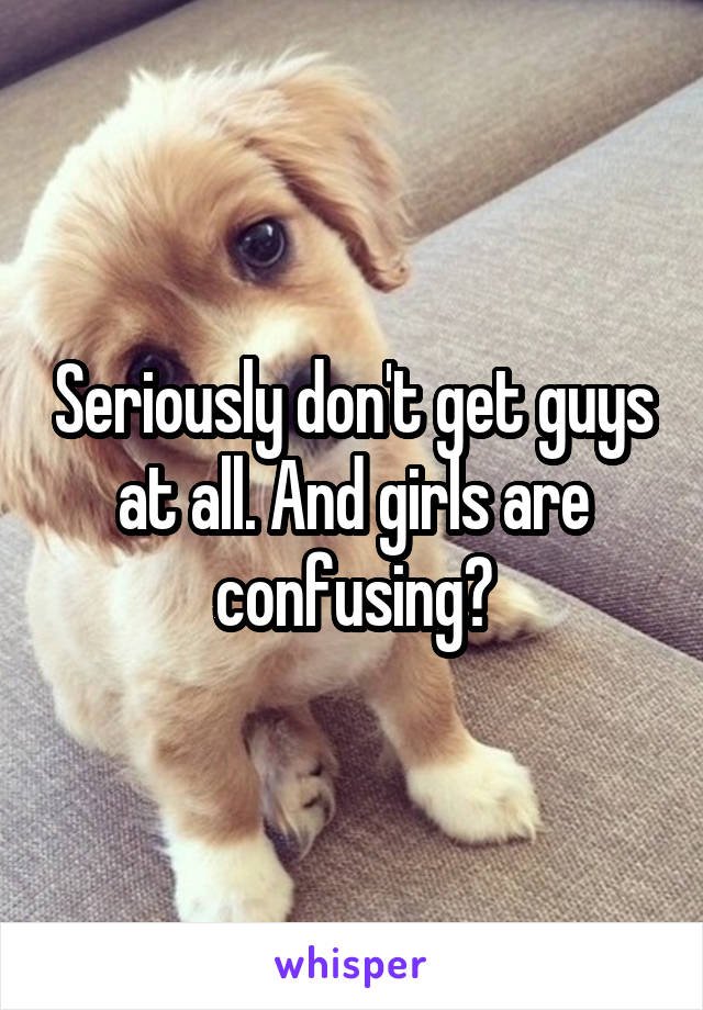 Seriously don't get guys at all. And girls are confusing?