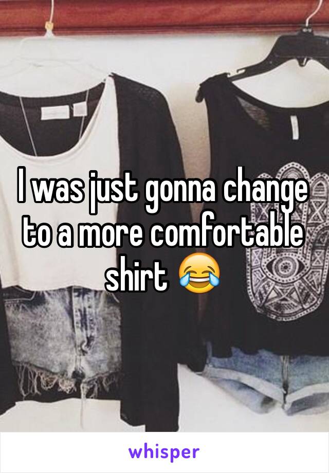 I was just gonna change to a more comfortable shirt 😂 