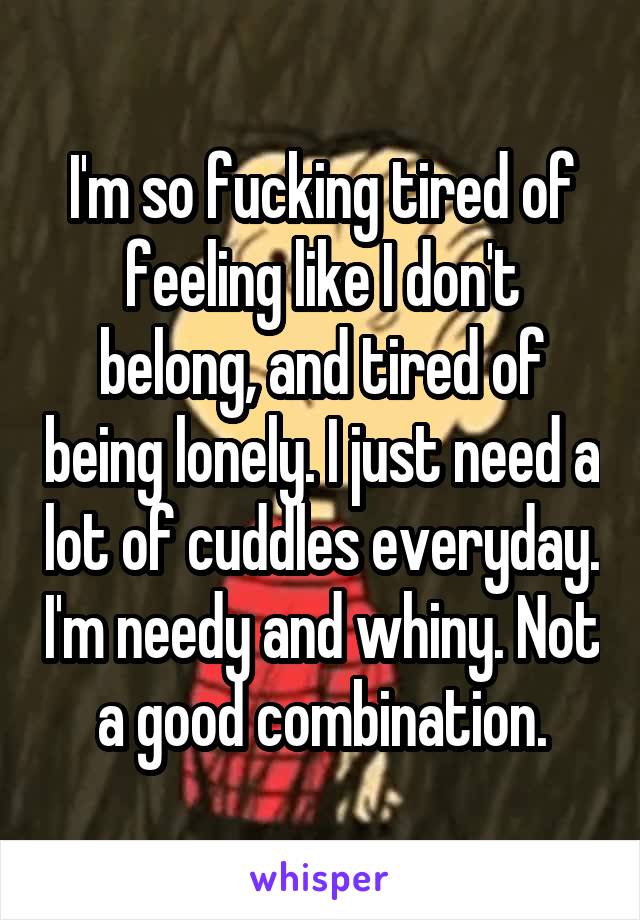 I'm so fucking tired of feeling like I don't belong, and tired of being lonely. I just need a lot of cuddles everyday. I'm needy and whiny. Not a good combination.