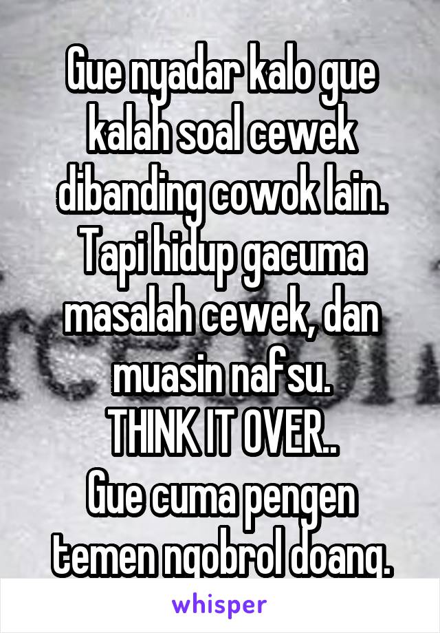 Gue nyadar kalo gue kalah soal cewek dibanding cowok lain.
Tapi hidup gacuma masalah cewek, dan muasin nafsu.
THINK IT OVER..
Gue cuma pengen temen ngobrol doang.