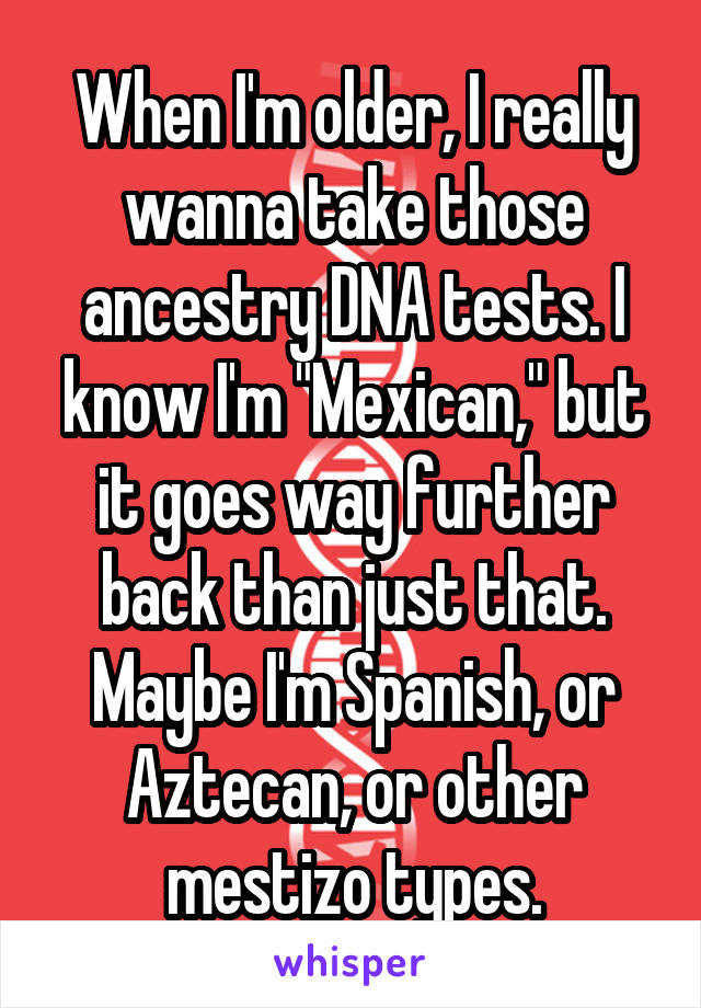 When I'm older, I really wanna take those ancestry DNA tests. I know I'm "Mexican," but it goes way further back than just that. Maybe I'm Spanish, or Aztecan, or other mestizo types.