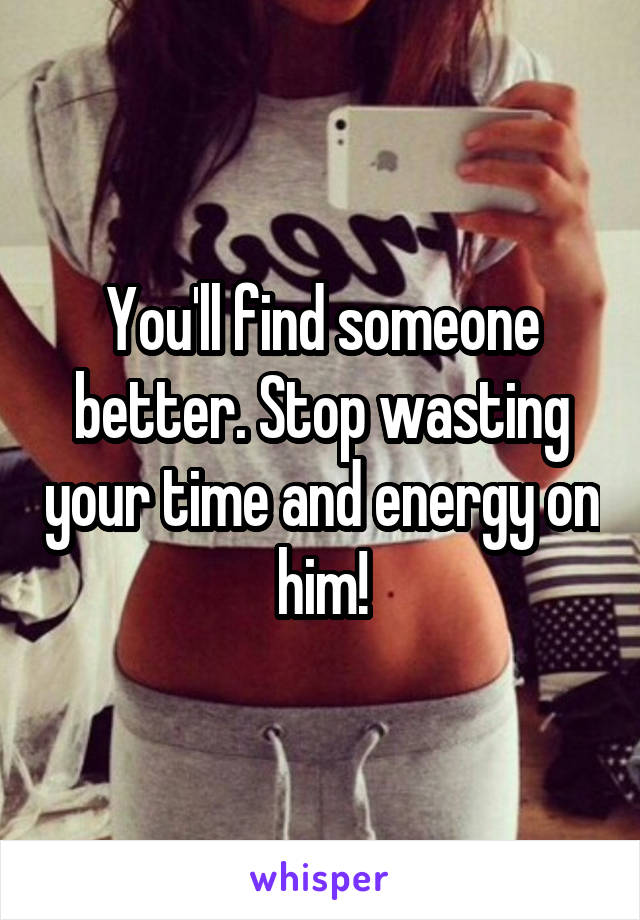 You'll find someone better. Stop wasting your time and energy on him!