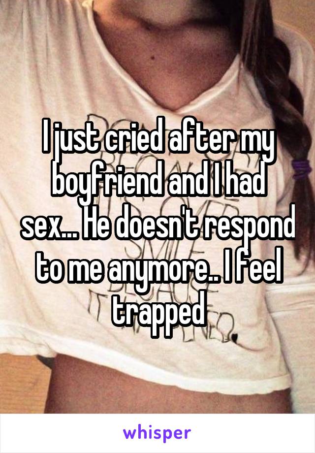 I just cried after my boyfriend and I had sex... He doesn't respond to me anymore.. I feel trapped