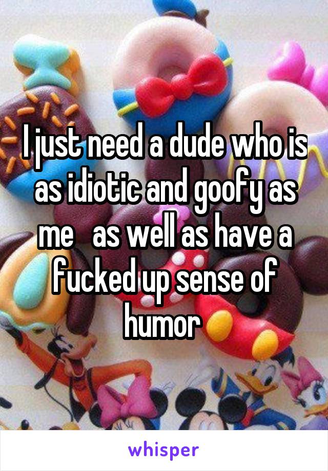 I just need a dude who is as idiotic and goofy as me   as well as have a fucked up sense of humor 