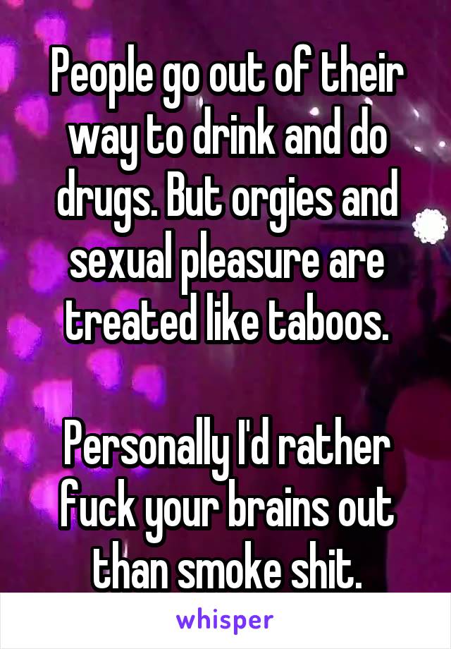 People go out of their way to drink and do drugs. But orgies and sexual pleasure are treated like taboos.

Personally I'd rather fuck your brains out than smoke shit.