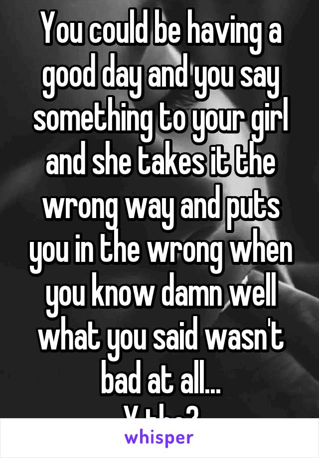 You could be having a good day and you say something to your girl and she takes it the wrong way and puts you in the wrong when you know damn well what you said wasn't bad at all...
Y tho?