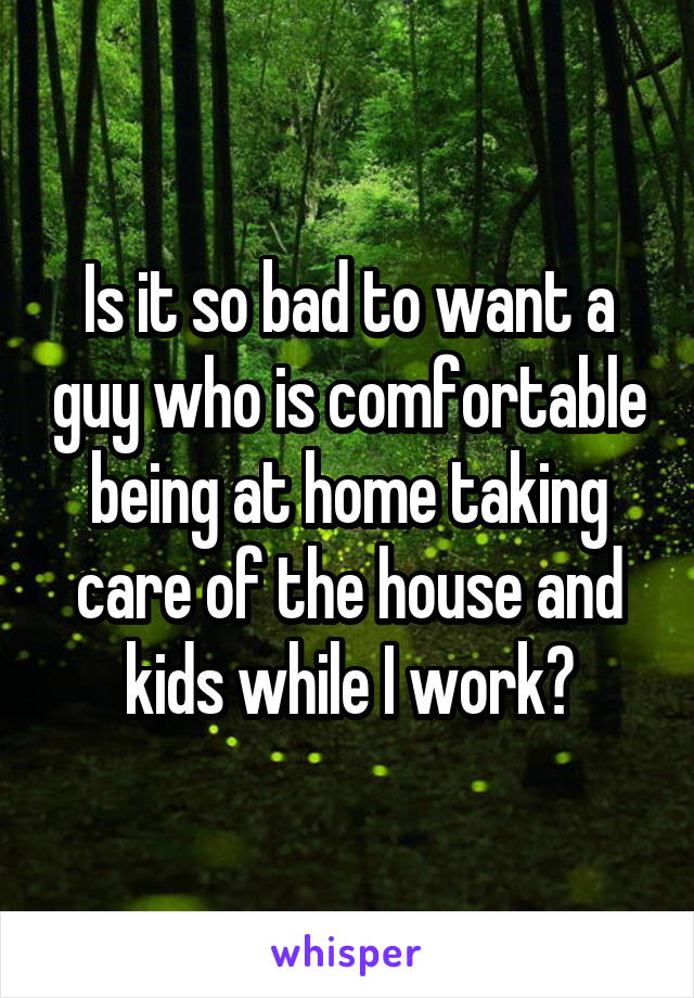 Is it so bad to want a guy who is comfortable being at home taking care of the house and kids while I work?